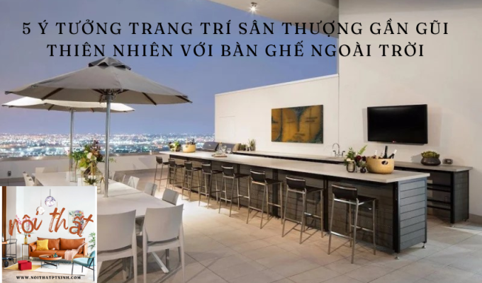 5 Ý tưởng trang trí sân thượng gần gũi thiên nhiên với bàn ghế ngoài trời